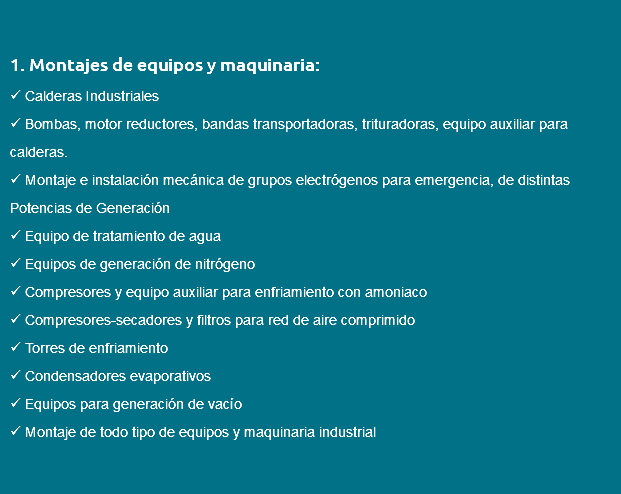 &nbsp;1. Montajes de equipos y maquinaria:  Calderas Industriales  Bombas, motor reductores, bandas transportadoras, trituradoras, equipo auxiliar para calderas.  Montaje e instalación mecánica de grupos electrógenos para emergencia, de distintas Potencias de Generación  Equipo de tratamiento de agua  Equipos de generación de nitrógeno  Compresores y equipo auxiliar para enfriamiento con amoniaco  Compresores-secadores y filtros para red de aire comprimido  Torres de enfriamiento  Condensadores evaporativos  Equipos para generación de vacío  Montaje de todo tipo de equipos y maquinaria industrial 